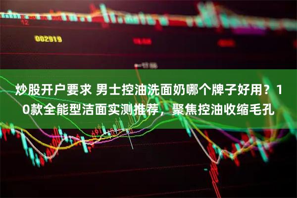 炒股开户要求 男士控油洗面奶哪个牌子好用？10款全能型洁面实测推荐，聚焦控油收缩毛孔