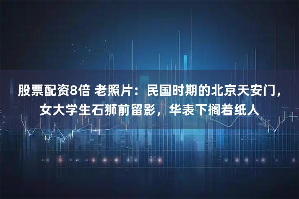 股票配资8倍 老照片：民国时期的北京天安门，女大学生石狮前留影，华表下搁着纸人