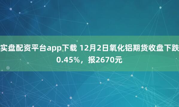 实盘配资平台app下载 12月2日氧化铝期货收盘下跌0.45%，报2670元
