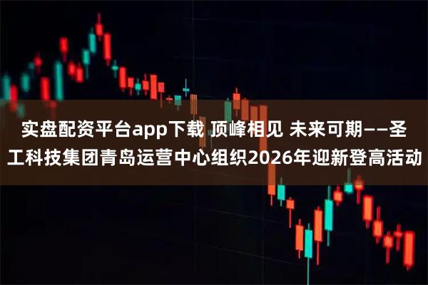 实盘配资平台app下载 顶峰相见 未来可期——圣工科技集团青岛运营中心组织2026年迎新登高活动