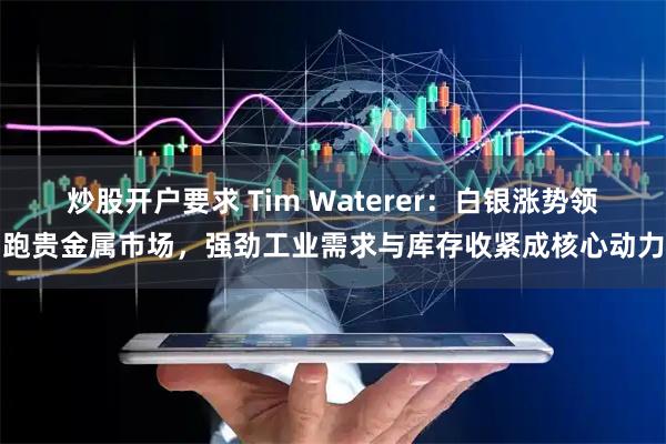 炒股开户要求 Tim Waterer：白银涨势领跑贵金属市场，强劲工业需求与库存收紧成核心动力