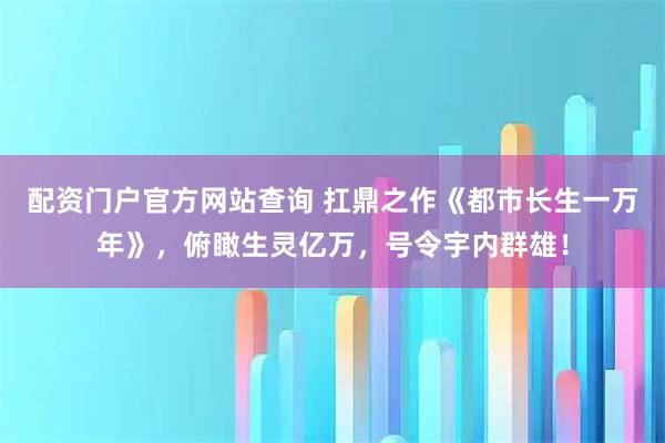 配资门户官方网站查询 扛鼎之作《都市长生一万年》，俯瞰生灵亿万，号令宇内群雄！