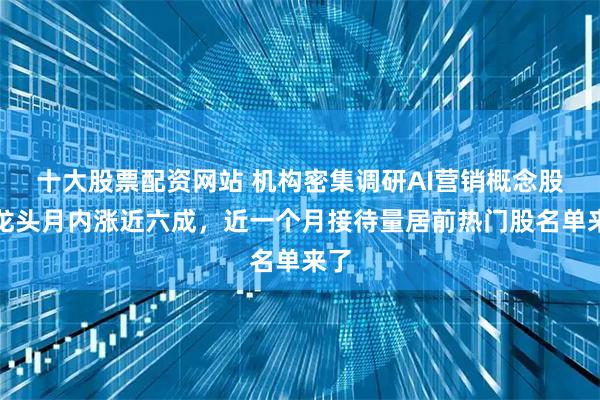 十大股票配资网站 机构密集调研AI营销概念股！龙头月内涨近六成，近一个月接待量居前热门股名单来了