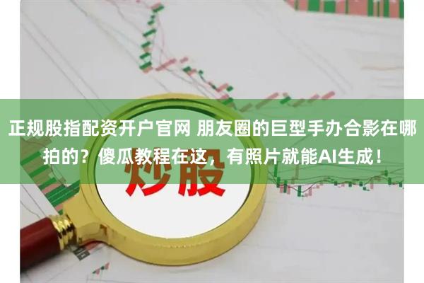 正规股指配资开户官网 朋友圈的巨型手办合影在哪拍的？傻瓜教程在这，有照片就能AI生成！